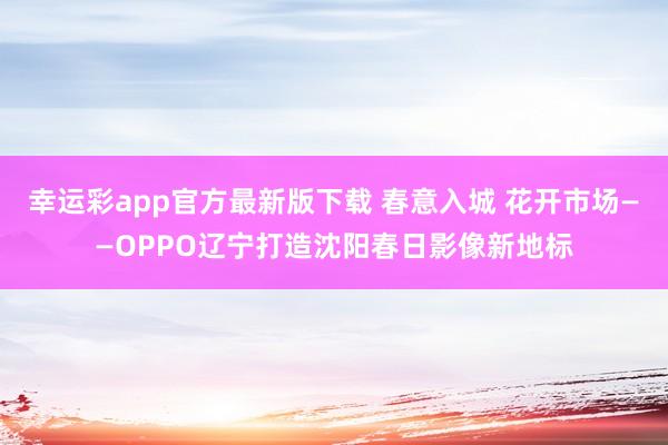 幸运彩app官方最新版下载 春意入城 花开市场——OPPO辽宁打造沈阳春日影像新地标