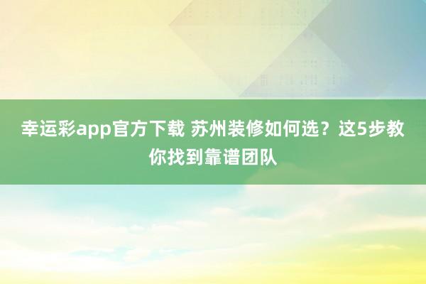 幸运彩app官方下载 苏州装修如何选？这5步教你找到靠谱团队