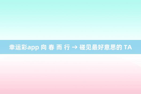 幸运彩app 向 春 而 行 → 碰见最好意思的 TA