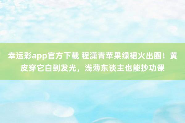 幸运彩app官方下载 程潇青苹果绿裙火出圈！黄皮穿它白到发光，浅薄东谈主也能抄功课