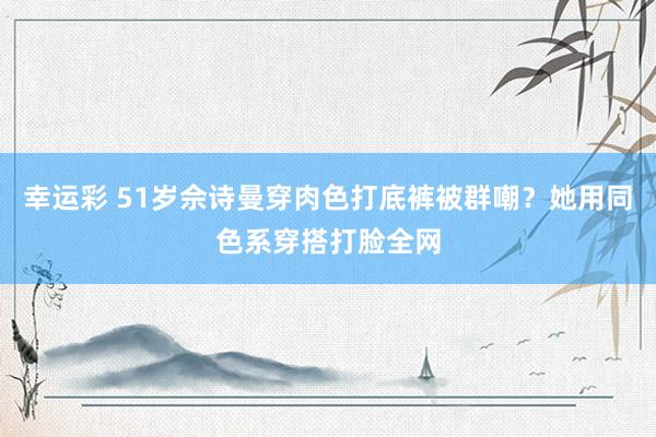 幸运彩 51岁佘诗曼穿肉色打底裤被群嘲？她用同色系穿搭打脸全网