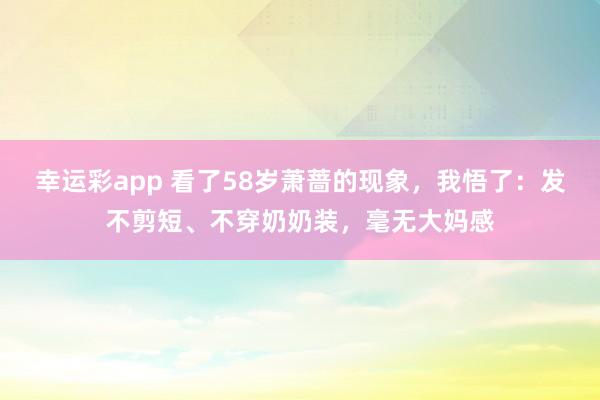 幸运彩app 看了58岁萧蔷的现象，我悟了：发不剪短、不穿奶奶装，毫无大妈感