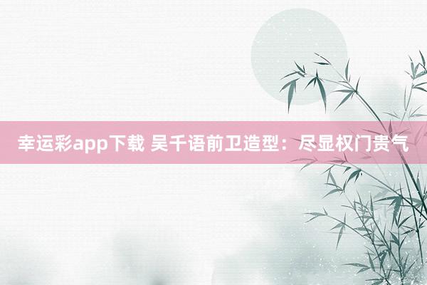 幸运彩app下载 吴千语前卫造型：尽显权门贵气