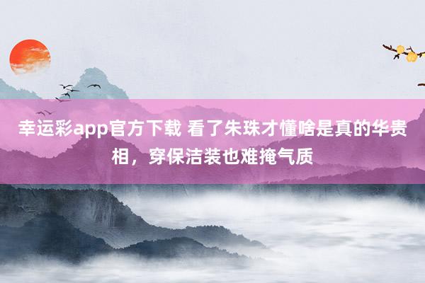 幸运彩app官方下载 看了朱珠才懂啥是真的华贵相，穿保洁装也难掩气质
