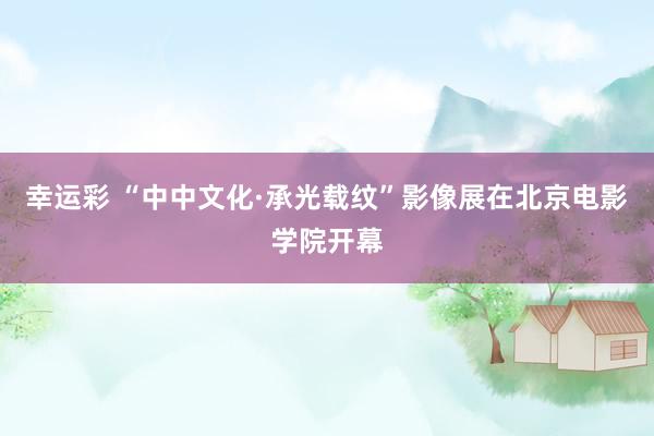 幸运彩 “中中文化·承光载纹”影像展在北京电影学院开幕