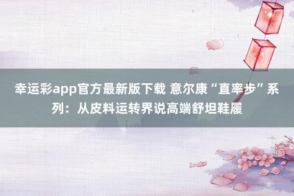 幸运彩app官方最新版下载 意尔康“直率步”系列：从皮料运转界说高端舒坦鞋履