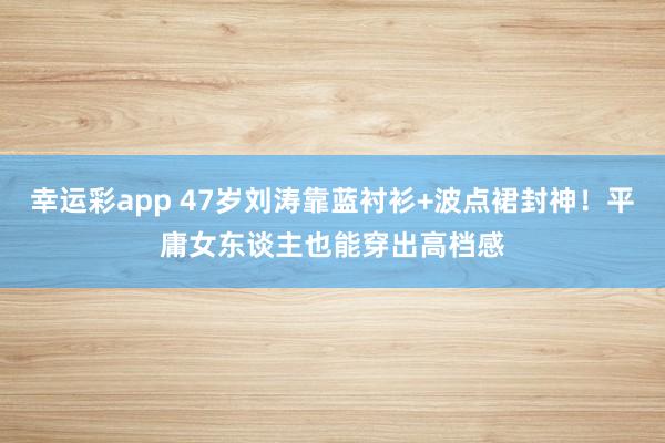 幸运彩app 47岁刘涛靠蓝衬衫+波点裙封神！平庸女东谈主也能穿出高档感