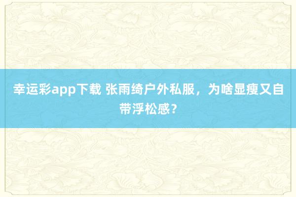 幸运彩app下载 张雨绮户外私服，为啥显瘦又自带浮松感？