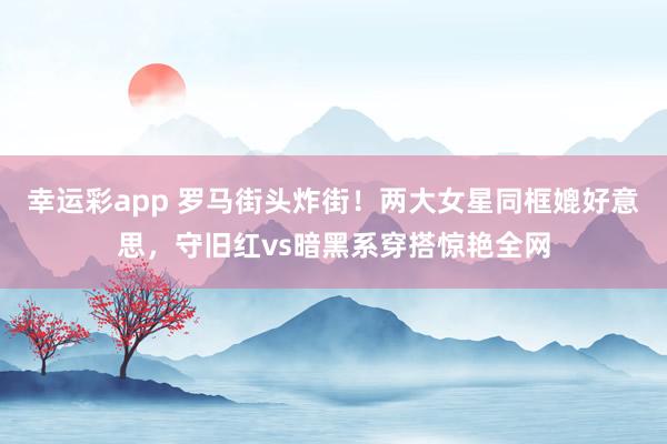 幸运彩app 罗马街头炸街！两大女星同框媲好意思，守旧红vs暗黑系穿搭惊艳全网