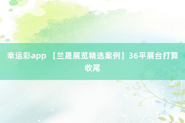 幸运彩app 【兰晟展览精选案例】36平展台打算收尾