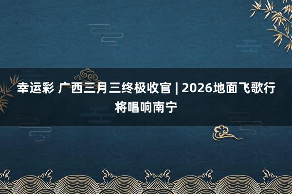 幸运彩 广西三月三终极收官 | 2026地面飞歌行将唱响南宁