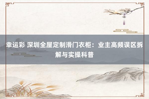 幸运彩 深圳全屋定制滑门衣柜：业主高频误区拆解与实操科普