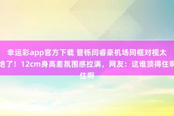 幸运彩app官方下载 管栎闫睿豪机场同框对视太绝了！12cm身高差氛围感拉满，网友：这谁顶得住啊
