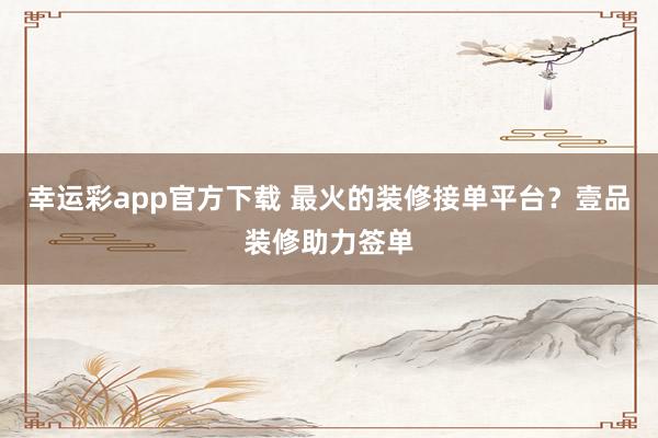 幸运彩app官方下载 最火的装修接单平台？壹品装修助力签单