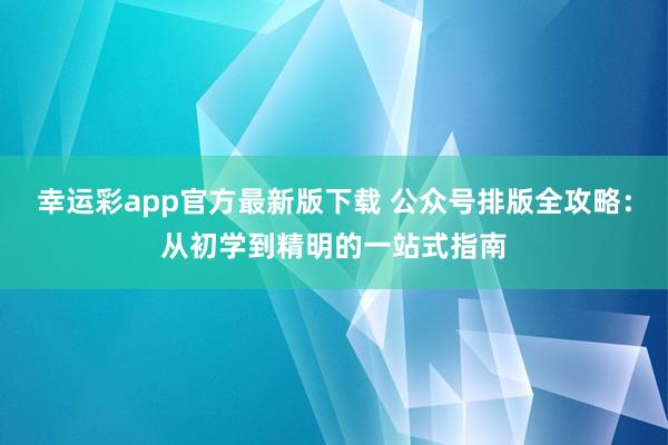 幸运彩app官方最新版下载 公众号排版全攻略：从初学到精明的一站式指南