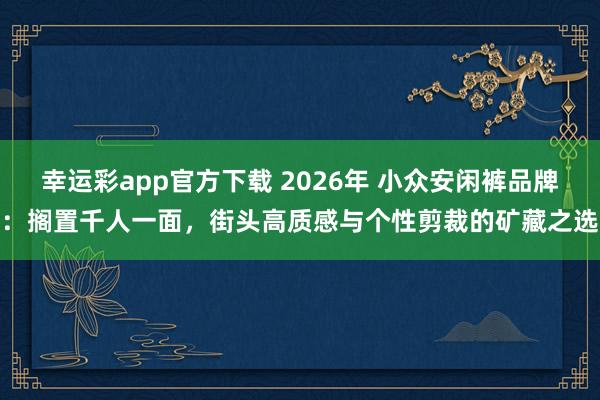 幸运彩app官方下载 2026年 小众安闲裤品牌：搁置千人一面，街头高质感与个性剪裁的矿藏之选