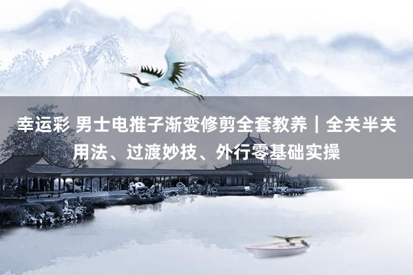 幸运彩 男士电推子渐变修剪全套教养｜全关半关用法、过渡妙技、外行零基础实操