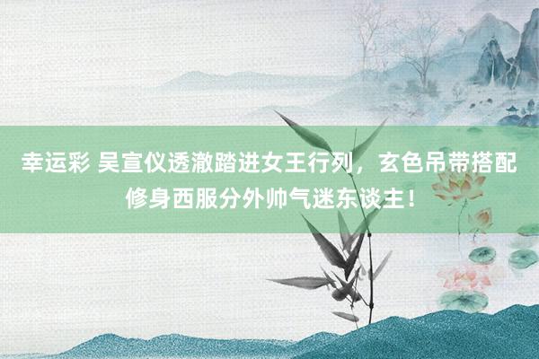 幸运彩 吴宣仪透澈踏进女王行列，玄色吊带搭配修身西服分外帅气迷东谈主！
