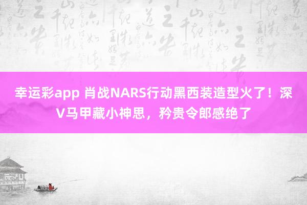 幸运彩app 肖战NARS行动黑西装造型火了！深V马甲藏小神思，矜贵令郎感绝了