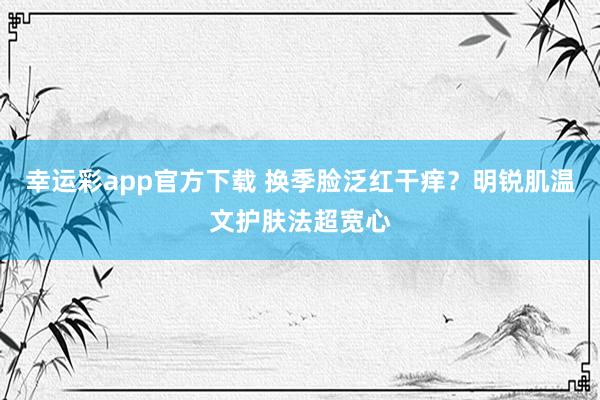 幸运彩app官方下载 换季脸泛红干痒？明锐肌温文护肤法超宽心