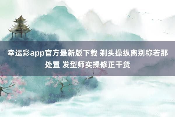 幸运彩app官方最新版下载 剃头操纵离别称若那处置 发型师实操修正干货