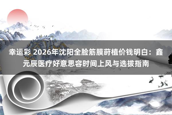 幸运彩 2026年沈阳全脸筋膜莳植价钱明白：鑫元辰医疗好意思容时间上风与选拔指南