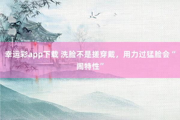幸运彩app下载 洗脸不是搓穿戴，用力过猛脸会“闹特性”