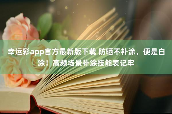 幸运彩app官方最新版下载 防晒不补涂，便是白涂！高频场景补涂技能表记牢