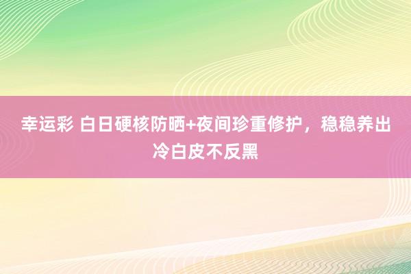 幸运彩 白日硬核防晒+夜间珍重修护，稳稳养出冷白皮不反黑