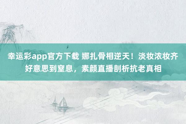 幸运彩app官方下载 娜扎骨相逆天！淡妆浓妆齐好意思到窒息，素颜直播剖析抗老真相