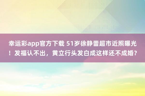 幸运彩app官方下载 51岁徐静蕾超市近照曝光！发福认不出，黄立行头发白成这样还不成婚？