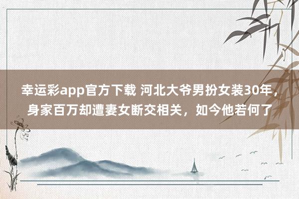 幸运彩app官方下载 河北大爷男扮女装30年，身家百万却遭妻女断交相关，如今他若何了