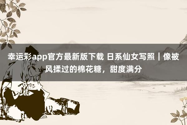 幸运彩app官方最新版下载 日系仙女写照｜像被风揉过的棉花糖，甜度满分