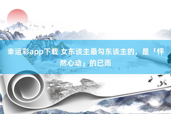 幸运彩app下载 女东谈主最勾东谈主的，是「怦然心动」的已而