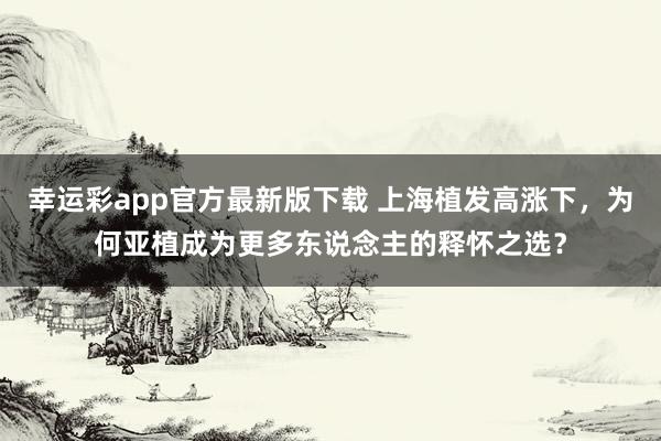 幸运彩app官方最新版下载 上海植发高涨下，为何亚植成为更多东说念主的释怀之选？