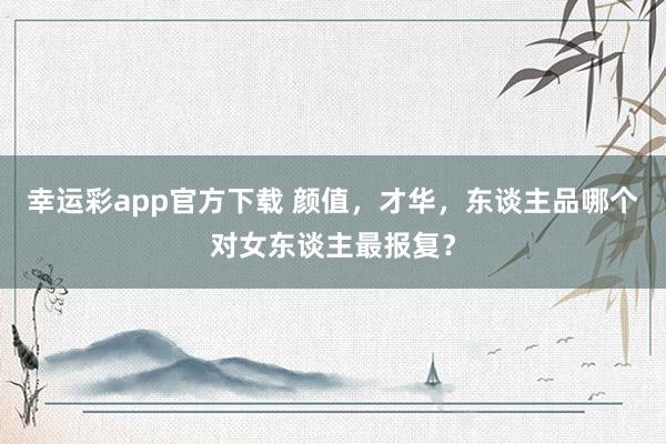 幸运彩app官方下载 颜值，才华，东谈主品哪个对女东谈主最报复？