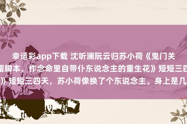 幸运彩app下载 沈听澜阮云归苏小荷《鬼门关选东说念主生我专挑绿帽脚本，作念命里自带仆东说念主的重生花》短短三四天，苏小荷像换了个东说念主。身上是几万块的高定裙装