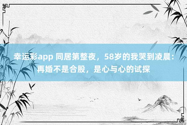 幸运彩app 同居第整夜，58岁的我哭到凌晨：再婚不是合股，是心与心的试探