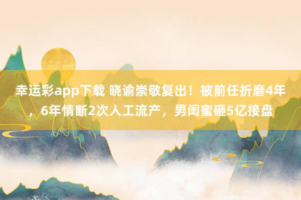 幸运彩app下载 晓谕崇敬复出！被前任折磨4年，6年情断2次人工流产，男闺蜜砸5亿接盘
