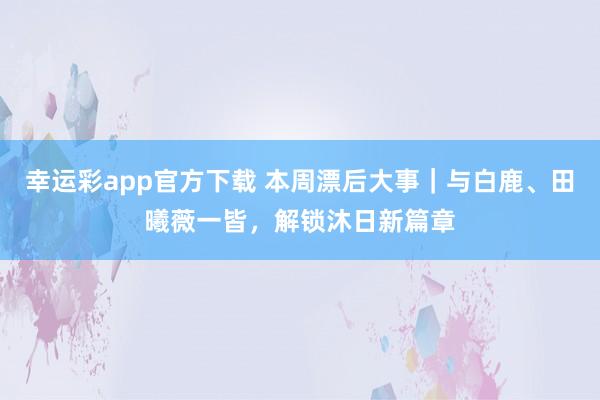 幸运彩app官方下载 本周漂后大事｜与白鹿、田曦薇一皆，解锁沐日新篇章