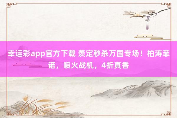 幸运彩app官方下载 羡定秒杀万国专场！柏涛菲诺，喷火战机，4折真香