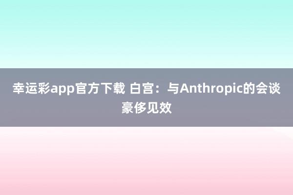 幸运彩app官方下载 白宫：与Anthropic的会谈豪侈见效