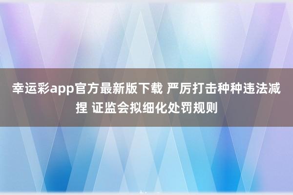 幸运彩app官方最新版下载 严厉打击种种违法减捏 证监会拟细化处罚规则