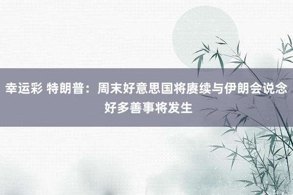 幸运彩 特朗普：周末好意思国将赓续与伊朗会说念 好多善事将发生