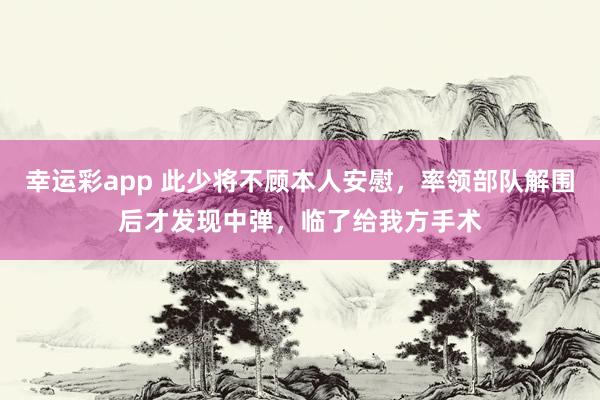 幸运彩app 此少将不顾本人安慰，率领部队解围后才发现中弹，临了给我方手术