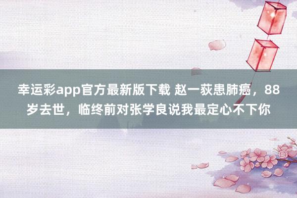 幸运彩app官方最新版下载 赵一荻患肺癌，88岁去世，临终前对张学良说我最定心不下你