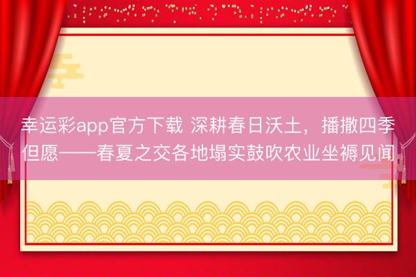 幸运彩app官方下载 深耕春日沃土，播撒四季但愿——春夏之交各地塌实鼓吹农业坐褥见闻