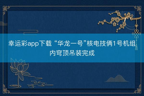 幸运彩app下载 “华龙一号”核电技俩1号机组内穹顶吊装完成