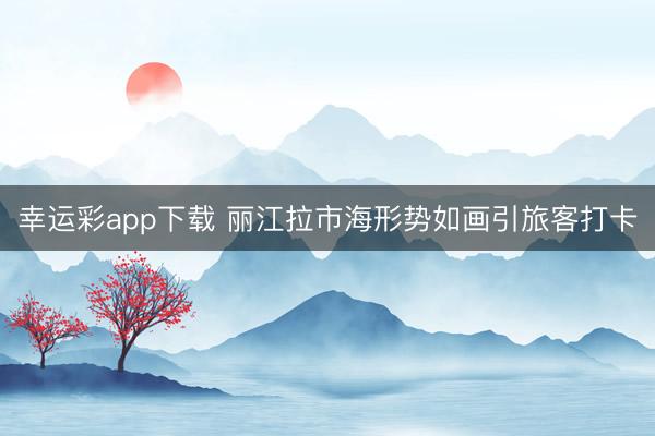 幸运彩app下载 丽江拉市海形势如画引旅客打卡