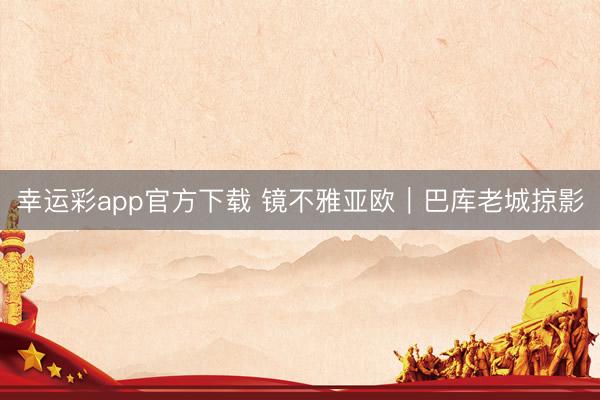 幸运彩app官方下载 镜不雅亚欧｜巴库老城掠影